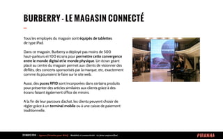 20 MARS 2014 	
  -­‐	
  	
  Agence	
  Piranha	
  pour	
  WAQ	
  -­‐	
  	
  Mobilité	
  et	
  connectivité	
  -­‐	
  Le	
  futur	
  aujourd’hui	
  
BURBERRY - LE MAGASIN CONNECTÉ
--
Tous les employés du magasin sont équipés de tablettes
de type iPad.
Dans ce magasin, Burberry a déployé pas moins de 500
haut-parleurs et 100 écrans pour permettre cette convergence
entre le monde digital et le monde physique. Un écran géant
placé au centre du magasin permet aux clients de visionner des
défilés, des concerts sponsorisés par la marque, etc, exactement
comme ils pourraient le faire sur le site web.
Aussi, des puces RFID sont incorporées dans certains produits
pour présenter des articles similaires aux clients grâce à des
écrans faisant également office de miroirs.
A la fin de leur parcours d’achat, les clients peuvent choisir de
régler grâce à un terminal mobile ou à une caisse de paiement
traditionnelle.
 