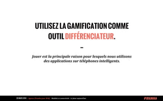 20 MARS 2014 	
  -­‐	
  	
  Agence	
  Piranha	
  pour	
  WAQ	
  -­‐	
  	
  Mobilité	
  et	
  connectivité	
  -­‐	
  Le	
  futur	
  aujourd’hui	
  
UTILISEZLAGAMIFICATIONCOMME
OUTILDIFFÉRENCIATEUR.
--
Jouer	
  est	
  la	
  principale	
  raison	
  pour	
  lesquels	
  nous	
  utilisons	
  
des	
  applications	
  sur	
  téléphones	
  intelligents.	
  	
  
 