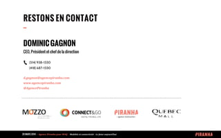 20 MARS 2014 	
  -­‐	
  	
  Agence	
  Piranha	
  pour	
  WAQ	
  -­‐	
  	
  Mobilité	
  et	
  connectivité	
  -­‐	
  Le	
  futur	
  aujourd’hui	
  
DOMINICGAGNON
CEO, Président et chef de la direction
(514) 938-1330
(418) 687-1330
d.gagnon@agencepiranha.com
www.agencepiranha.com
@AgencePiranha	
  
RESTONS EN CONTACT
--
 