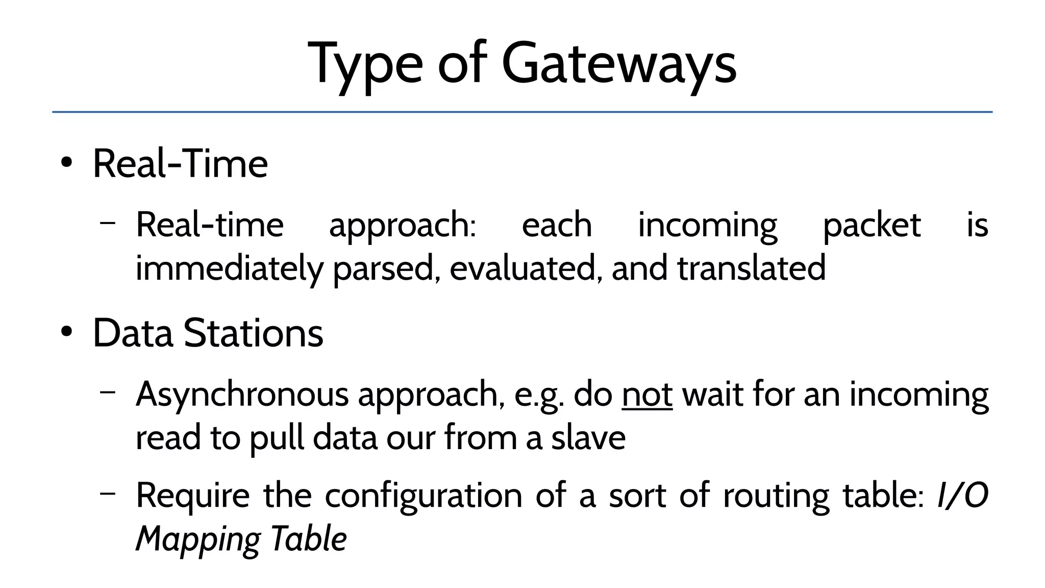 Type of Gateways
●
Real-Time
– Real-time approach: each incoming packet is
immediately parsed, evaluated, and translated
●
Data Stations
– Asynchronous approach, e.g. do not wait for an incoming
read to pull data our from a slave
– Require the configuration of a sort of routing table: I/O
Mapping Table
 