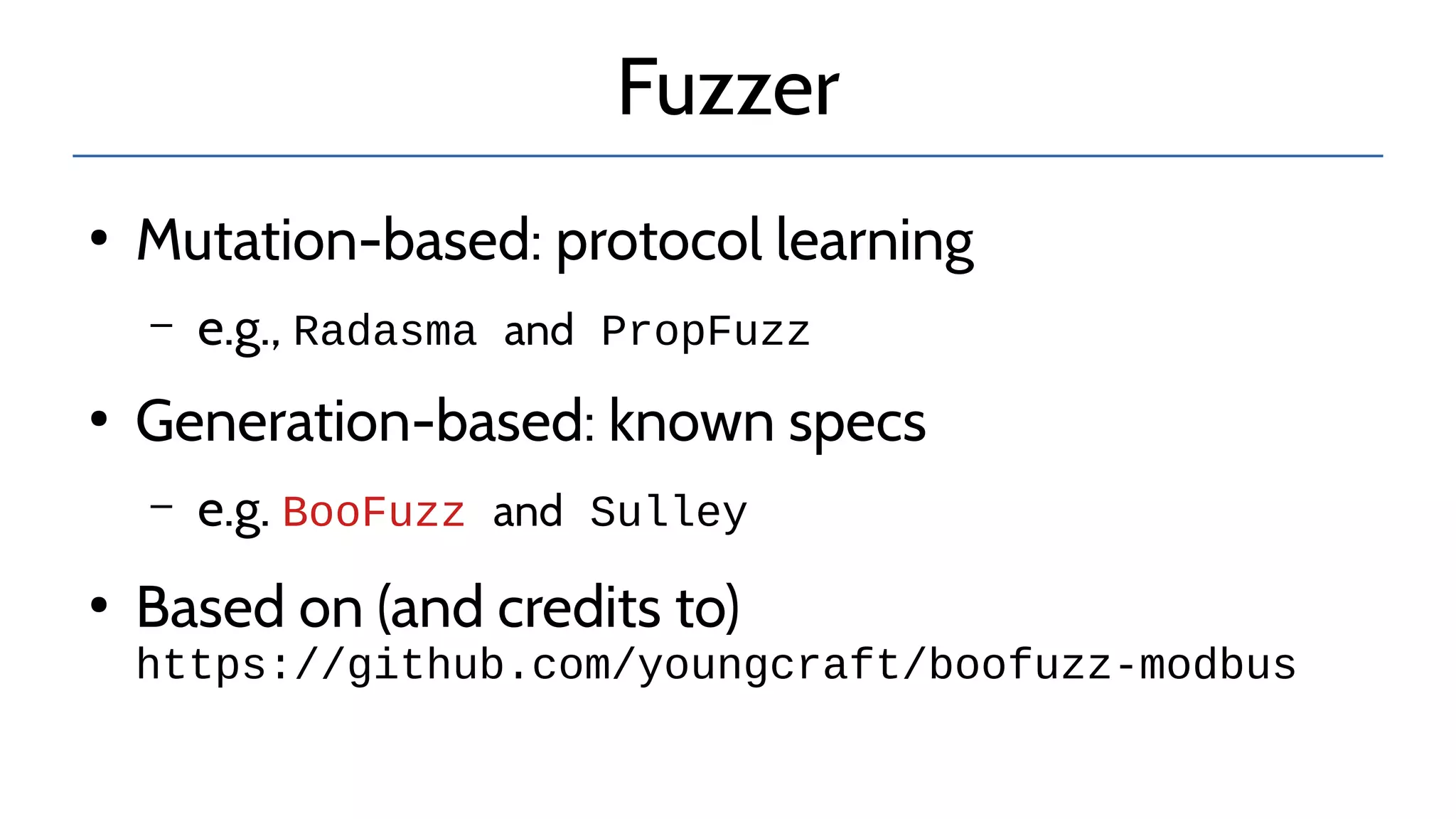 Fuzzer
●
Mutation-based: protocol learning
– e.g., Radasma and PropFuzz
●
Generation-based: known specs
– e.g. BooFuzz and Sulley
●
Based on (and credits to)
https://github.com/youngcraft/boofuzz-modbus
 