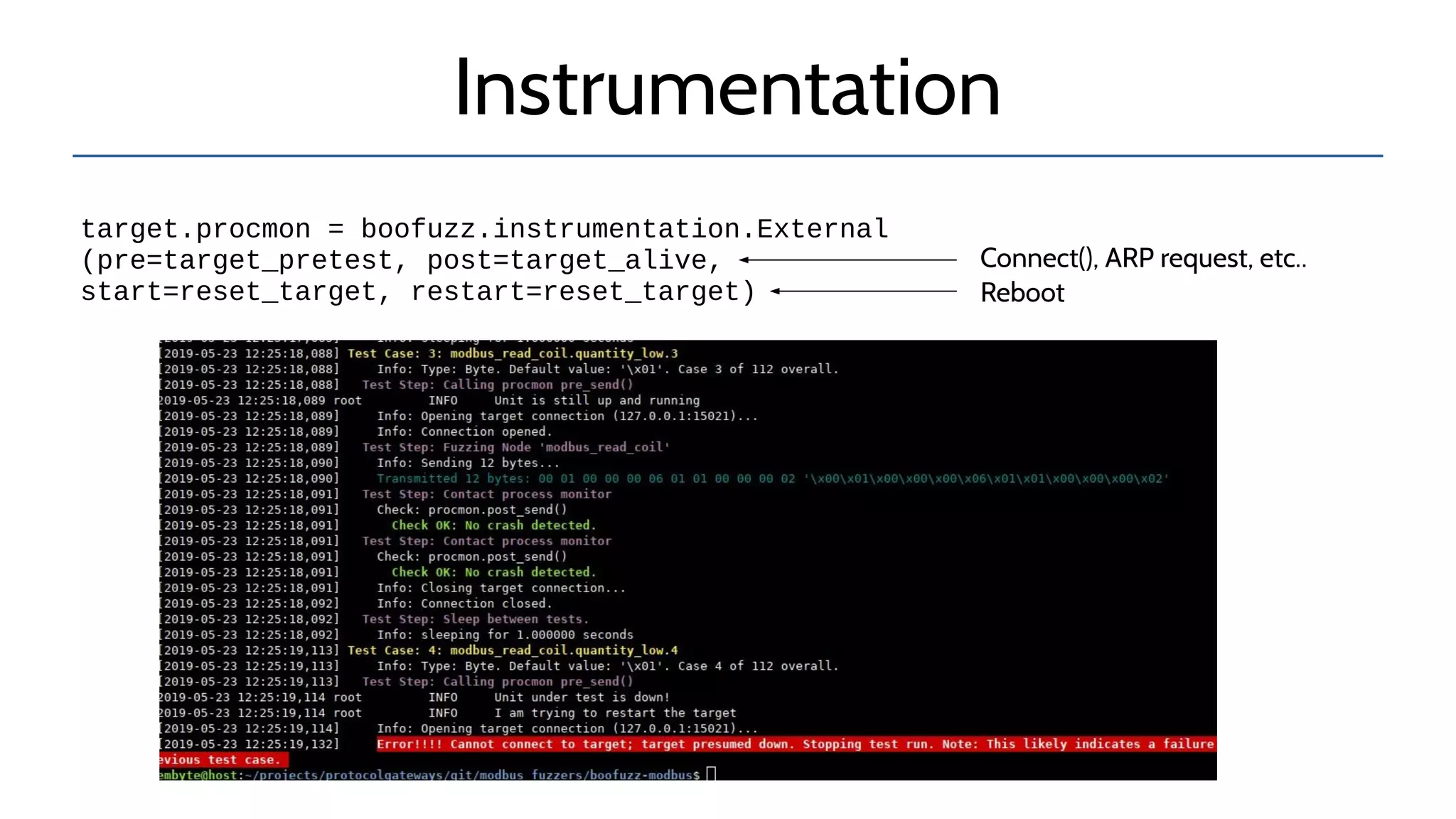 Instrumentation
target.procmon = boofuzz.instrumentation.External
(pre=target_pretest, post=target_alive,
start=reset_target, restart=reset_target)
Connect(), ARP request, etc..
Reboot
 