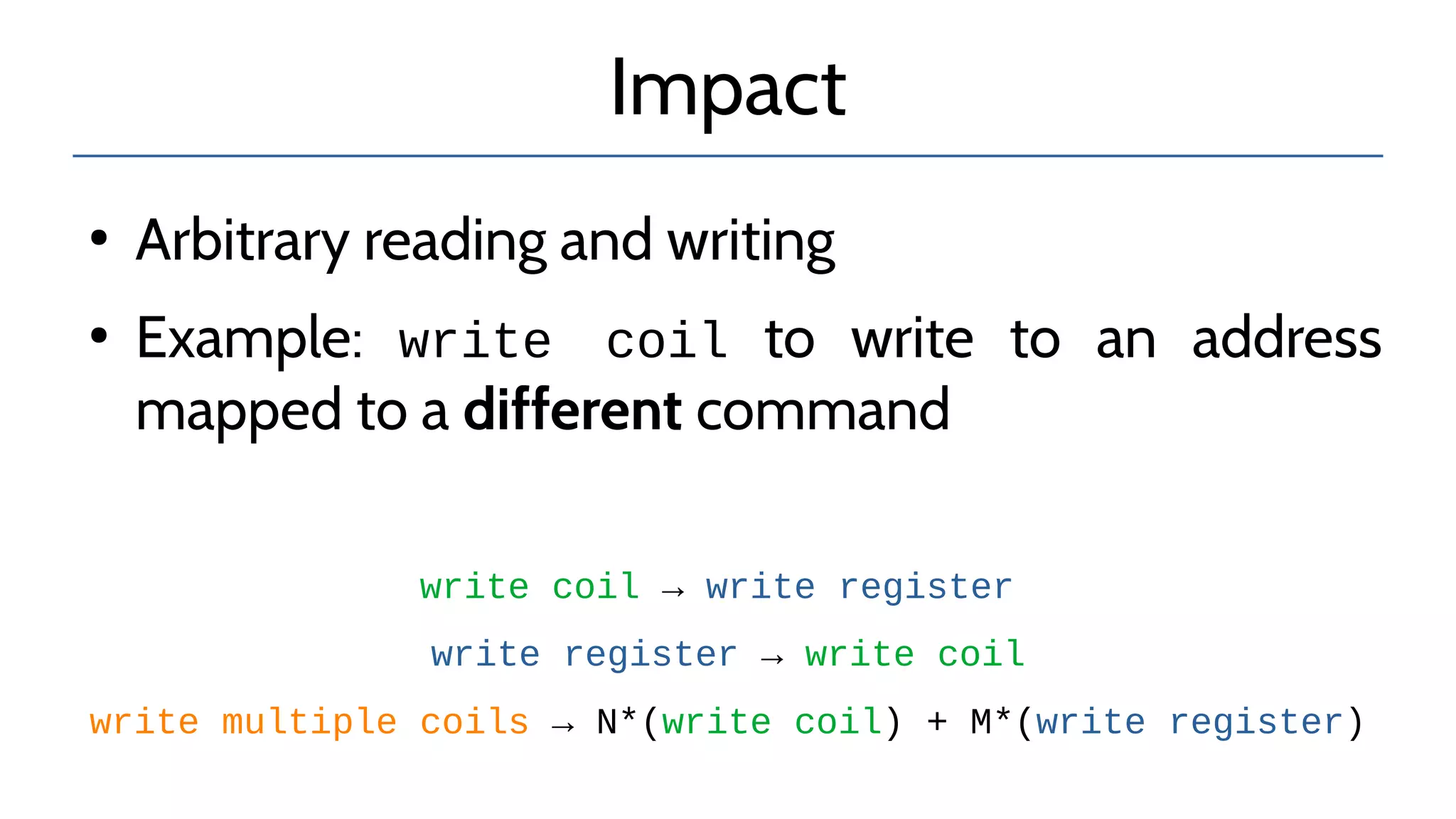 Impact
●
Arbitrary reading and writing
●
Example: write coil to write to an address
mapped to a different command
write coil → write register
write register → write coil
write multiple coils → N*(write coil) + M*(write register)
 