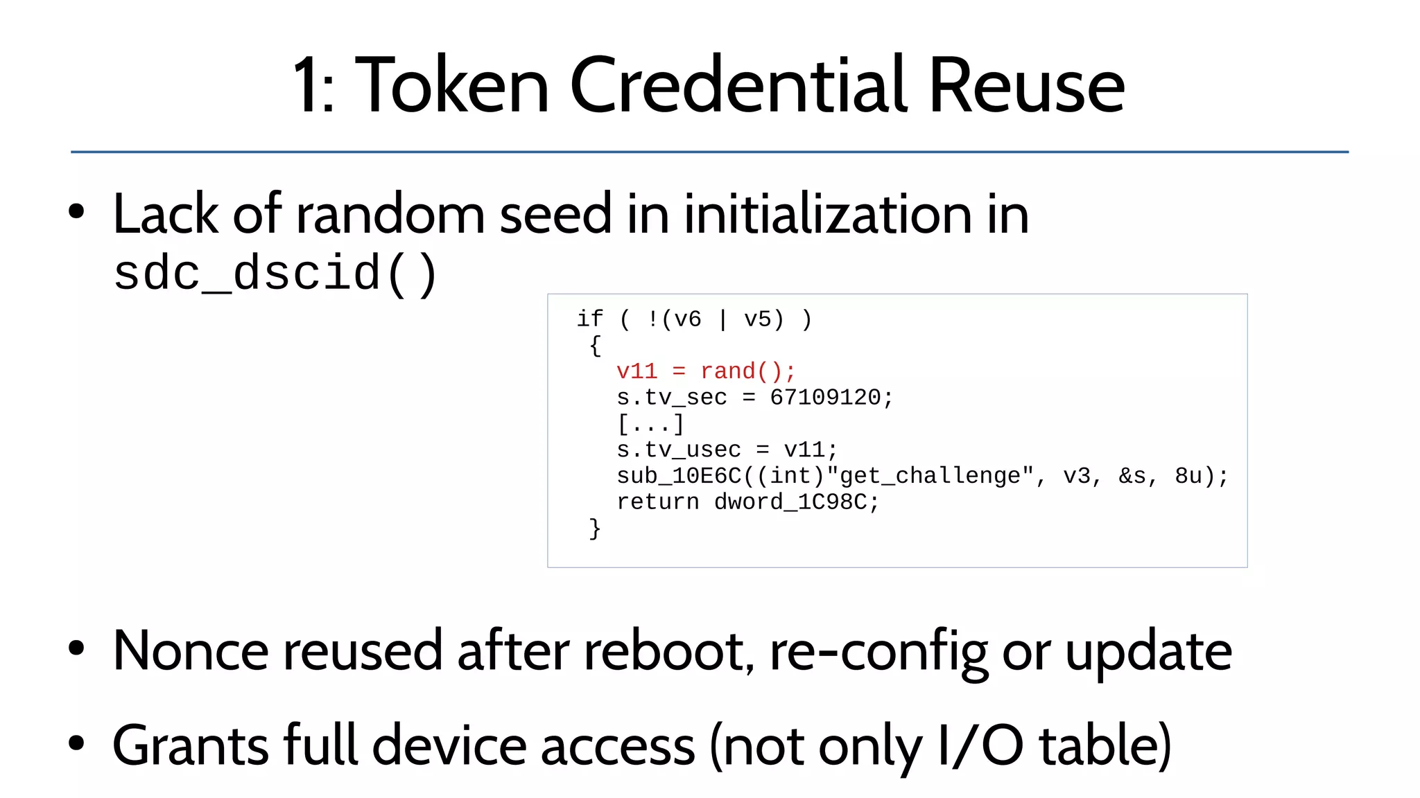 1: Token Credential Reuse
●
Lack of random seed in initialization in
sdc_dscid()
●
Nonce reused after reboot, re-config or update
●
Grants full device access (not only I/O table)
if ( !(v6 | v5) )
{
v11 = rand();
s.tv_sec = 67109120;
[...]
s.tv_usec = v11;
sub_10E6C((int)"get_challenge", v3, &s, 8u);
return dword_1C98C;
}
 