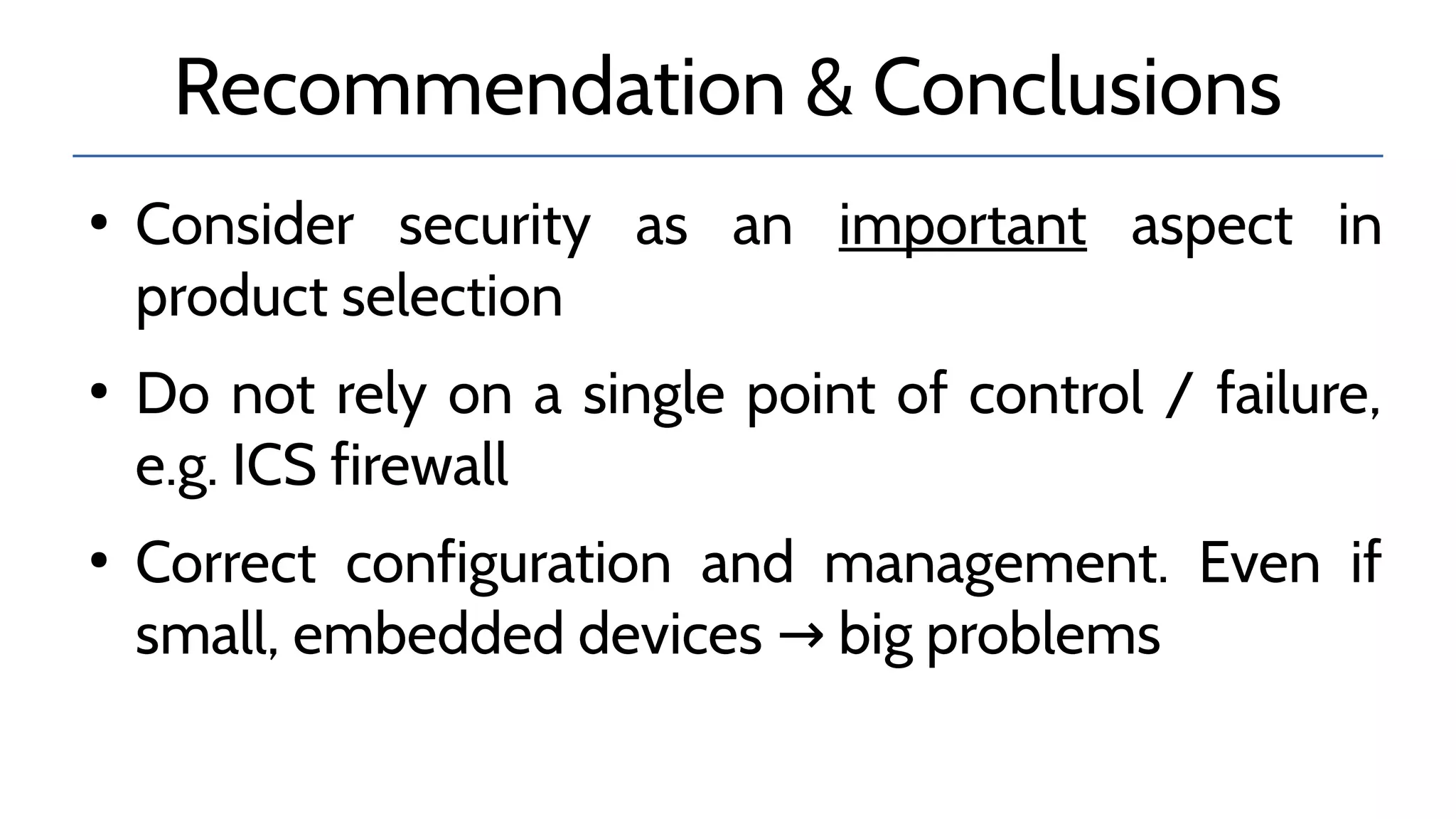 Recommendation & Conclusions
●
Consider security as an important aspect in
product selection
●
Do not rely on a single point of control / failure,
e.g. ICS firewall
●
Correct configuration and management. Even if
small, embedded devices big problems→
 