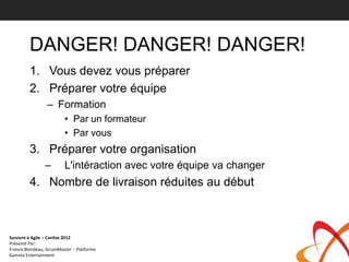 DANGER! DANGER! DANGER!
         1. Vous devez vous préparer
         2. Préparer votre équipe
                 – Formation
                          • Par un formateur
                          • Par vous
         3. Préparer votre organisation
                –         L'intéraction avec votre équipe va changer
         4. Nombre de livraison réduites au début



Survivre à Agile – Confoo 2012
Présenté Par:
Francis Blondeau, ScrumMaster – Platforme
Gamma Entertainment
 