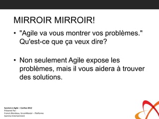 MIRROIR MIRROIR!
         • "Agile va vous montrer vos problèmes."
           Qu'est-ce que ça veux dire?

         • Non seulement Agile expose les
           problèmes, mais il vous aidera à trouver
           des solutions.



Survivre à Agile – Confoo 2012
Présenté Par:
Francis Blondeau, ScrumMaster – Platforme
Gamma Entertainment
 