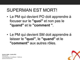 SUPERMAN EST MORT!
         • Le PM qui devient PO doit apprendre à
           focuser sur le "quoi" et non pas le
           "quand" et le "comment ".

         • Le PM qui devient SM doit apprendre à
           laisser le "quoi", le "quand" et le
           "comment" aux autres rôles.

Survivre à Agile – Confoo 2012
Présenté Par:
Francis Blondeau, ScrumMaster – Platforme
Gamma Entertainment
 