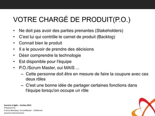VOTRE CHARGÉ DE PRODUIT(P.O.)
         •     Ne doit pas avoir des parties prenantes (Stakeholders)
         •     C'est lui qui contrôle le carnet de produit (Backlog)
         •     Connait bien le produit
         •     Il a le pouvoir de prendre des décisions
         •     Désir comprendre la technologie
         •     Est disponible pour l'équipe
         •     P.O./Scrum Master, oui MAIS ...
                 – Cette personne doit être en mesure de faire la coupure avec ces
                    deux rôles
                 – C'est une bonne idée de partager certaines fonctions dans
                    l'équipe lorsqu'on occupe un rôle


Survivre à Agile – Confoo 2012
Présenté Par:
Francis Blondeau, ScrumMaster – Platforme
Gamma Entertainment
 