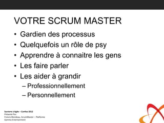 VOTRE SCRUM MASTER
         •     Gardien des processus
         •     Quelquefois un rôle de psy
         •     Apprendre à connaitre les gens
         •     Les faire parler
         •     Les aider à grandir
                 – Professionnellement
                 – Personnellement

Survivre à Agile – Confoo 2012
Présenté Par:
Francis Blondeau, ScrumMaster – Platforme
Gamma Entertainment
 
