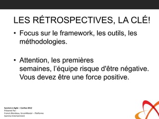 LES RÉTROSPECTIVES, LA CLÉ!
         • Focus sur le framework, les outils, les
           méthodologies.

         • Attention, les premières
           semaines, l’équipe risque d'être négative.
           Vous devez être une force positive.



Survivre à Agile – Confoo 2012
Présenté Par:
Francis Blondeau, ScrumMaster – Platforme
Gamma Entertainment
 