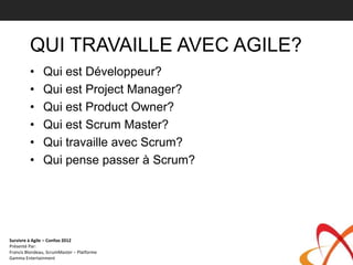 QUI TRAVAILLE AVEC AGILE?
         •     Qui est Développeur?
         •     Qui est Project Manager?
         •     Qui est Product Owner?
         •     Qui est Scrum Master?
         •     Qui travaille avec Scrum?
         •     Qui pense passer à Scrum?




Survivre à Agile – Confoo 2012
Présenté Par:
Francis Blondeau, ScrumMaster – Platforme
Gamma Entertainment
 