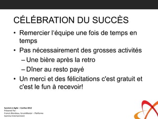 CÉLÉBRATION DU SUCCÈS
         • Remercier l‘équipe une fois de temps en
           temps
         • Pas nécessairement des grosses activités
            – Une bière après la retro
            – Dîner au resto payé
         • Un merci et des félicitations c'est gratuit et
           c'est le fun à recevoir!

Survivre à Agile – Confoo 2012
Présenté Par:
Francis Blondeau, ScrumMaster – Platforme
Gamma Entertainment
 