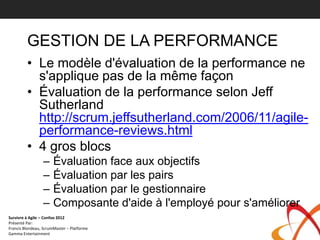 GESTION DE LA PERFORMANCE
         • Le modèle d'évaluation de la performance ne
           s'applique pas de la même façon
         • Évaluation de la performance selon Jeff
           Sutherland
           http://scrum.jeffsutherland.com/2006/11/agile-
           performance-reviews.html
         • 4 gros blocs
                 –     Évaluation face aux objectifs
                 –     Évaluation par les pairs
                 –     Évaluation par le gestionnaire
                 –     Composante d'aide à l'employé pour s'améliorer
Survivre à Agile – Confoo 2012
Présenté Par:
Francis Blondeau, ScrumMaster – Platforme
Gamma Entertainment
 