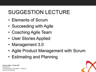 SUGGESTION LECTURE
         •     Elements of Scrum
         •     Succeeding with Agile
         •     Coaching Agile Team
         •     User Stories Applied
         •     Management 3.0
         •     Agile Product Management with Scrum
         •     Estimating and Planning
Survivre à Agile – Confoo 2012
Présenté Par:
Francis Blondeau, ScrumMaster – Platforme
Gamma Entertainment
 