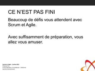 CE N’EST PAS FINI
         Beaucoup de défis vous attendent avec
         Scrum et Agile.

         Avec suffisamment de préparation, vous
         allez vous amuser.




Survivre à Agile – Confoo 2012
Présenté Par:
Francis Blondeau, ScrumMaster – Platforme
Gamma Entertainment
 