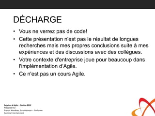 DÉCHARGE
         • Vous ne verrez pas de code!
         • Cette présentation n'est pas le résultat de longues
           recherches mais mes propres conclusions suite à mes
           expériences et des discussions avec des collègues.
         • Votre contexte d'entreprise joue pour beaucoup dans
           l'implémentation d‘Agile.
         • Ce n'est pas un cours Agile.




Survivre à Agile – Confoo 2012
Présenté Par:
Francis Blondeau, ScrumMaster – Platforme
Gamma Entertainment
 