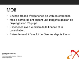 MOI!
         • Environ 10 ans d'expérience en web en entreprise.
         • Mes 5 dernières ont prisent une tangente gestion de
           projet/gestion d'équipe.
         • Expérience avec le milieu de la finance et la
           consultation.
         • Présentement à l'emploi de Gamma depuis 2 ans.




Survivre à Agile – Confoo 2012
Présenté Par:
Francis Blondeau, ScrumMaster – Platforme
Gamma Entertainment
 