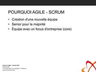 POURQUOI AGILE - SCRUM
         • Création d'une nouvelle équipe
         • Senior pour la majorité
         • Équipe avec un focus d'entreprise (core)




Survivre à Agile – Confoo 2012
Présenté Par:
Francis Blondeau, ScrumMaster – Platforme
Gamma Entertainment
 
