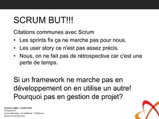 SCRUM BUT!!!
         Citations communes avec Scrum
         • Les sprints fix ça ne marche pas pour nous.
         • Les user story ce n'est pas assez précis.
         • Nous, on ne fait pas de rétrospective car c'est une
           perte de temps.


         Si un framework ne marche pas en
         développement on en utilise un autre!
         Pourquoi pas en gestion de projet?
Survivre à Agile – Confoo 2012
Présenté Par:
Francis Blondeau, ScrumMaster – Platforme
Gamma Entertainment
 