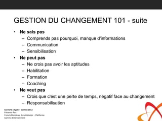 GESTION DU CHANGEMENT 101 - suite
         • Ne sais pas
            – Comprends pas pourquoi, manque d'informations
            – Communication
            – Sensibilisation
         • Ne peut pas
            – Ne crois pas avoir les aptitudes
            – Habilitation
            – Formation
            – Coaching
         • Ne veut pas
            – Crois que c'est une perte de temps, négatif face au changement
            – Responsabilisation
Survivre à Agile – Confoo 2012
Présenté Par:
Francis Blondeau, ScrumMaster – Platforme
Gamma Entertainment
 