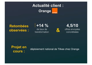 Actualité client :
Orange
+14 %
de taux de
transformation
4,5/10
offres envoyées
concrétisées
Retombées
observées : &
Projet en
cours :
déploiement national de Tilkee chez Orange