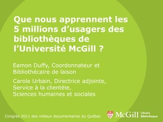 Que nous apprennent les
5 millions d’usagers des
bibliothèques de
l’Université McGill ?
Eamon Duffy, Coordonnateur et
Bibliothécaire de laison
Carole Urbain, Directrice adjointe,
Service à la clientèle,
Sciences humaines et sociales
Congrès 2011 des milieux documentaires du Québec
 