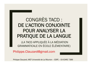 CONGRÈS TACD :
DE L’ACTION CONJOINTE
POUR ANALYSER LA
PRATIQUE DE LA LANGUE
(LA TACD APPLIQUÉE À LA MÉDIATION
GRAMMATICALE EN ÉCOLE ÉLÉMENTAIRE)
Philippe.Clauzard@gmail.com
Philippe Clauzard, MCF Université de La Réunion – ESPE – EA ICARE 7389
 