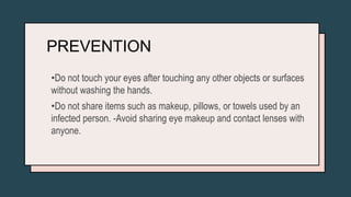 PREVENTION
•Do not touch your eyes after touching any other objects or surfaces
without washing the hands.
•Do not share items such as makeup, pillows, or towels used by an
infected person. -Avoid sharing eye makeup and contact lenses with
anyone.
 