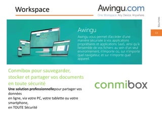 13
Workspace
Conmibox pour sauvegarder,
stocker et partager vos documents
en toute sécurité
Une solution professionnellepour partager vos
données
en ligne, via votre PC, votre tablette ou votre
smartphone,
en TOUTE Sécurité
Awingu
Awingu vous permet d’accéder d’une
manière sécurisée à vos applications
propriétaires et applications SaaS, ainsi qu’à
l’ensemble de vos fichiers au sein d’un seul
environnement, n’importe où, sur n’importe
quel navigateur, et sur n’importe quel
appareil.
SOLUTIONS
 