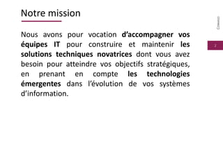 2
Notre mission
Nous avons pour vocation d’accompagner vos
équipes IT pour construire et maintenir les
solutions techniques novatrices dont vous avez
besoin pour atteindre vos objectifs stratégiques,
en prenant en compte les technologies
émergentes dans l’évolution de vos systèmes
d’information.
CONMIGO
 
