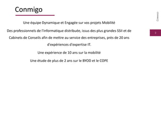 3
Conmigo
Une équipe Dynamique et Engagée sur vos projets Mobilité
Des professionnels de l'informatique distribuée, issus des plus grandes SSII et de
Cabinets de Conseils afin de mettre au service des entreprises, près de 20 ans
d'expériences d'expertise IT.
Une expérience de 10 ans sur la mobilité
Une étude de plus de 2 ans sur le BYOD et le COPE
CONMIGO
 