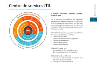 5
Centre de services ITIL
A objectifs particuliers, méthodes adaptées,
souples et agiles.
ITIL se veut être un référentiel des meilleures
pratiques pour la gestion des services fournis par
les Technologies de l'Information, ceci afin que
les services délivrés soutiennent le métier de
l'entreprise et les activités associées, de manière
efficace et rentable.
CONMIGO met en œuvre, au sein de son Centre
de Services, les processus suivants :
• Gestion des requêtes
• Gestion des demandes de changement
• Gestion des évènements
• Gestion des incidents
• Gestion des problèmes
CONMIGO s’engage sur :
• Un catalogue de demandes de services
• Des niveaux de services contractuels
CONMIGO maintient et fournit :
• La base de connaissance concernant son
périmètre de responsabilité
• Un rapport d’activités mensuel
CENTREDESERVICES
 
