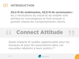“ 
01 
03/10/2014 
2 
INTRODUCTION 
29,4 M de mobinautes, 42,9 M de socionautes: les 2 révolutions du social et du mobile sont entrées en convergence et font évoluer à grande vitesse les comportements clients. 
“ 
Connect Attitude 
Quels impacts et quelles opportunités pour les marques et pour les associations dans ces nouvelles relations à leurs publics?  