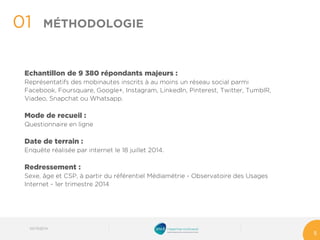 Echantillon de 9 380 répondants majeurs : 
Représentatifs des mobinautes inscrits à au moins un réseau social parmi Facebook, Foursquare, Google+, Instagram, LinkedIn, Pinterest, Twitter, TumblR, Viadeo, Snapchatou Whatsapp. 
Mode de recueil : 
Questionnaire en ligne 
Date de terrain : 
Enquête réalisée par internet le 18 juillet 2014. 
Redressement : 
Sexe, âge et CSP, à partir du référentiel Médiamétrie -Observatoire des Usages Internet -1er trimestre 2014 
01 
5 
MÉTHODOLOGIE 
03/10/2014 
 