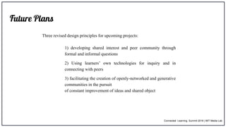 Future Plans
Three revised design principles for upcoming projects:
1) developing shared interest and peer community through
formal and informal questions
2) Using learners’ own technologies for inquiry and in
connecting with peers
3) facilitating the creation of openly-networked and generative
communities in the pursuit
of constant improvement of ideas and shared object
Connected Learning Summit 2018 | MIT Media Lab
 