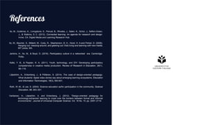 References
Ito, M., Gutiérrez, K., Livingstone, S., Penuel, B., Rhodes, J., Salen, K., Schor, J., Sefton-Green,
J., & Watkins, S. C. (2013). Connected learning: An agenda for research and design.
Irvine, CA: Digital Media and Learning Research Hub.
Ito, M., Baumer, S., Bittanti, M., Cody, R., Stephenson, B. H., Horst, H. A.and Perkel, D. (2009),
Hanging out, messing around, and geeking out: Kids living and learning with new media,
MIT press, MA.
Jenkins, H., Ito, M., & Boyd, D. (2016). Participatory culture in a networked era. Cambridge:
Polity.
Kafai, Y. B., & Peppler, K. A. (2011). Youth, technology, and DIY: Developing participatory
competencies in creative media production. Review of Research in Education, 35(1),
89–119.
Liljeström, A., Enkenberg, J., & Pöllänen, S. (2014). The case of design-oriented pedagogy:
What students’ digital video stories say about emerging learning ecosystems. Education
and Information Technologies, 19(3), 583-601.
Roth, W.-M., & Lee, S. (2004). Science education as/for participation in the community. Science
Education, 88, 263–291.
Vartiainen, H., Liljeström, A. and Enkenberg, J. (2012), “Design-oriented pedagogy for
technology-enhanced learning to cross over the borders between formal and informal
environments”, Journal of Universal Computer Science, Vol. 18 No. 15, pp. 2097–2119.
 