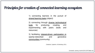Principles for creation of connected learning ecosystem
1) connecting learners in the pursuit of
shared learning tasks (object)
2) connecting through diverse technological
tools for producing, creating, and
experimenting with peers (tools and
resources)
3) facilitating interest-driven participation in
openly-networked and generative
communities (community)
(Vartiainen, Liljeström, & Enkenberg, 2012)
Connected Learning Summit 2018 | MIT Media Lab
 