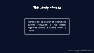This study aims to
examine the co-creation of international
learning ecosystem of two classes
organised around a shared object of
inquiry
Connected Learning Summit 2018 | MIT Media Lab
 