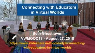 Connecting with Educators
in Virtual Worlds
Beth Ghostraven
VWMOOC18 - August 27, 2018
https://www.slideshare.net/booklady9/connecting-
with-educators-in-virtual-worlds
 