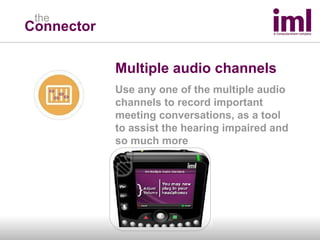 Connector the Multiple audio channels Use any one of the multiple audio channels to record important meeting conversations, as a tool  to assist the hearing impaired and so much more 