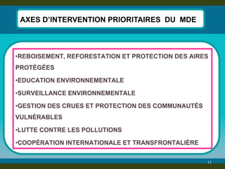 11 
AXES D’INTERVENTION PRIORITAIRES DU MDE 
•REBOISEMENT, REFORESTATION ET PROTECTION DES AIRES PROTÉGÉES 
•EDUCATION ENVIRONNEMENTALE 
•SURVEILLANCE ENVIRONNEMENTALE 
•GESTION DES CRUES ET PROTECTION DES COMMUNAUTÉS VULNÉRABLES 
•LUTTE CONTRE LES POLLUTIONS 
•COOPÉRATION INTERNATIONALE ET TRANSFRONTALIÈRE  