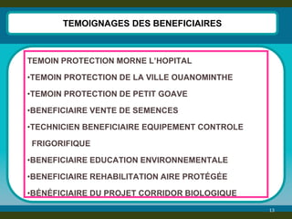 13 
TEMOIGNAGES DES BENEFICIAIRES 
TEMOIN PROTECTION MORNE L’HOPITAL 
•TEMOIN PROTECTION DE LA VILLE OUANOMINTHE 
•TEMOIN PROTECTION DE PETIT GOAVE 
•BENEFICIAIRE VENTE DE SEMENCES 
•TECHNICIEN BENEFICIAIRE EQUIPEMENT CONTROLE 
FRIGORIFIQUE 
•BENEFICIAIRE EDUCATION ENVIRONNEMENTALE 
•BENEFICIAIRE REHABILITATION AIRE PROTÉGÉE 
•BÉNÉFICIAIRE DU PROJET CORRIDOR BIOLOGIQUE  