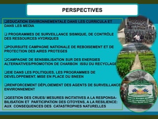 EDUCATION ENVIRONNEMENTALE DANS LES CURRICULA ET DANS LES MEDIA 
 PROGRAMMES DE SURVEILLANCE SISMIQUE, DE CONTRÔLE DES RESSOURCES HYDRIQUES 
POURSUITE CAMPAGNE NATIONALE DE REBOISEMENT ET DE PROTECTION DES AIRES PROTEGES 
CAMPAGNE DE SENSIBILISATION SUR DES ENERGIES ALTERNATIVES/PROMOTION DE CHARBON ISSU DU RECYCLAGE 
EIE DANS LES POLITIQUES, LES PROGRAMMES DE DEVELOPPEMENT. MISE EN PLACE DU BNEEN 
RENFORCEMENT DÉPLOIEMENT DES AGENTS DE SURVEILLANCE ENVIRONNEMENT 
GESTION DES CRUES/ MESURES INCITATIVES A LA RESPONSA- BILISATION ET PARTICIPATION DES CITOYENS, A LA RESILIENCE: AUX CONSEQUENCES DES CATASTROPHES NATURELLES 
PERSPECTIVES  