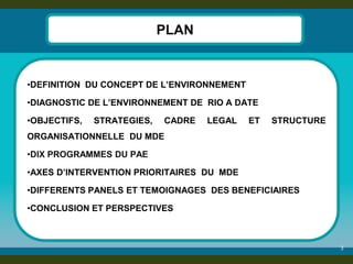 3 
PLAN 
•DEFINITION DU CONCEPT DE L’ENVIRONNEMENT 
•DIAGNOSTIC DE L’ENVIRONNEMENT DE RIO A DATE 
•OBJECTIFS, STRATEGIES, CADRE LEGAL ET STRUCTURE ORGANISATIONNELLE DU MDE 
•DIX PROGRAMMES DU PAE 
•AXES D’INTERVENTION PRIORITAIRES DU MDE 
•DIFFERENTS PANELS ET TEMOIGNAGES DES BENEFICIAIRES 
•CONCLUSION ET PERSPECTIVES 
 