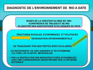 DIAGNOSTIC DE L’ENVIRONNEMENT DE RIO A DATE 
FRACTURES SOCIALES, ECONOMIQUES ET POLITIQUES DEGRADATION ENVIRONNEMENTALE SE TRADUISANT PAR DES PERTES SPECTACULAIRES: 
EN BIODIVERSITE, EN VIES HUMAINES ET EN PATRIMOINE CULTUREL (EX PLANTES MEDICINALES) 
PAR LA DESTRUCTION DES INFRASTRUCTURES ECONOMIQUES AVEC DES CONSEQUENCES DESASTREUSES SUR LA RICHESSE NATIONALE 
BASES DE LA CREATION DU MDE EN 1994 
•CONFERENCE DE TBILISSI ET DE RIO 
•PLAIDOYER DES ASSOCIATIONS ECOLOGIQUES DU PAYS  