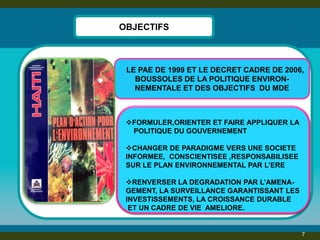 OBJECTIFS 
7 
FORMULER,ORIENTER ET FAIRE APPLIQUER LA POLITIQUE DU GOUVERNEMENT 
CHANGER DE PARADIGME VERS UNE SOCIETE INFORMEE, CONSCIENTISEE ,RESPONSABILISEE SUR LE PLAN ENVIRONNEMENTAL PAR L’ERE 
RENVERSER LA DEGRADATION PAR L’AMENA- GEMENT, LA SURVEILLANCE GARANTISSANT LES INVESTISSEMENTS, LA CROISSANCE DURABLE ET UN CADRE DE VIE AMELIORE. 
LE PAE DE 1999 ET LE DECRET CADRE DE 2006, BOUSSOLES DE LA POLITIQUE ENVIRON- NEMENTALE ET DES OBJECTIFS DU MDE  