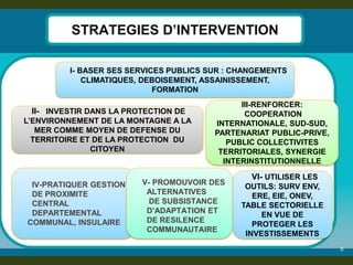 8 
STRATEGIES D’INTERVENTION 
I- BASER SES SERVICES PUBLICS SUR : CHANGEMENTS CLIMATIQUES, DEBOISEMENT, ASSAINISSEMENT, FORMATION 
III-RENFORCER: COOPERATION INTERNATIONALE, SUD-SUD, PARTENARIAT PUBLIC-PRIVE, PUBLIC COLLECTIVITES TERRITORIALES, SYNERGIE INTERINSTITUTIONNELLE 
VI- UTILISER LES OUTILS: SURV ENV, ERE, EIE, ONEV, TABLE SECTORIELLE EN VUE DE PROTEGER LES INVESTISSEMENTS 
II- INVESTIR DANS LA PROTECTION DE L’ENVIRONNEMENT DE LA MONTAGNE A LA MER COMME MOYEN DE DEFENSE DU TERRITOIRE ET DE LA PROTECTION DU CITOYEN 
IV-PRATIQUER GESTION DE PROXIMITE 
CENTRAL DEPARTEMENTAL 
COMMUNAL, INSULAIRE 
V- PROMOUVOIR DES ALTERNATIVES 
DE SUBSISTANCE D’ADAPTATION ET DE RESILENCE COMMUNAUTAIRE 
 