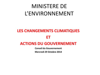 MINISTERE DE L’ENVIRONNEMENT 
LES CHANGEMENTS CLIMATIQUES 
ET 
ACTIONS DU GOUVERNEMENT 
Conseil du Gouvernement 
Mercredi 29 Octobre 2014 
 