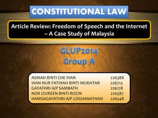 CONSTITUTIONAL LAW
Article Review: Freedom of Speech and the Internet
– A Case Study of Malaysia
ASMAH BINTI CHE WAN 226388
WAN NUR FATIHAH BINTI MUKHTAR 226713
GAYATHRI A/P SAMBATH 226178
NOR IZUREEN BINTI ROZIN 226587
HAMSAGAYATHRI A/P LOGHANATHAN 226548
 